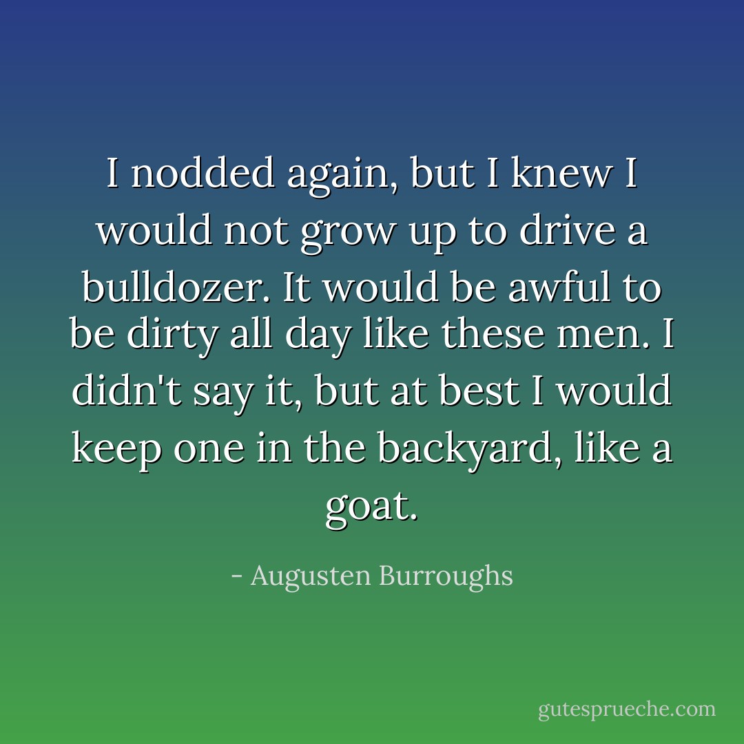 I nodded again, but I knew I would not grow up to drive a bulldozer. It would be awful to be dirty all day like these men. I didn't say it, but at best I would keep one in the backyard, like a goat. - Augusten Burroughs