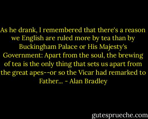 As he drank, I remembered that there's a reason we English are ruled more by tea than by Buckingham Palace or His Majesty's Government: Apart from the soul, the brewing of tea is the only thing that sets us apart from the great apes--or so the Vicar had remarked to Father... - Alan Bradley