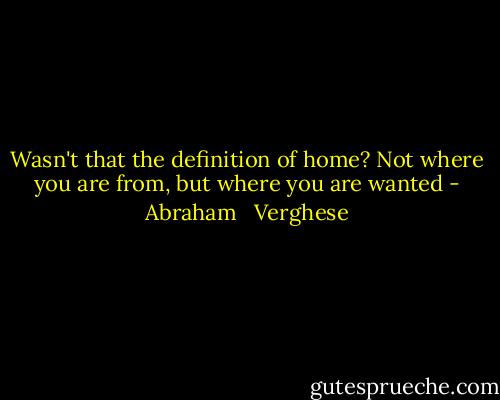 Wasn't that the definition of home? Not where you are from, but where you are wanted - Abraham   Verghese