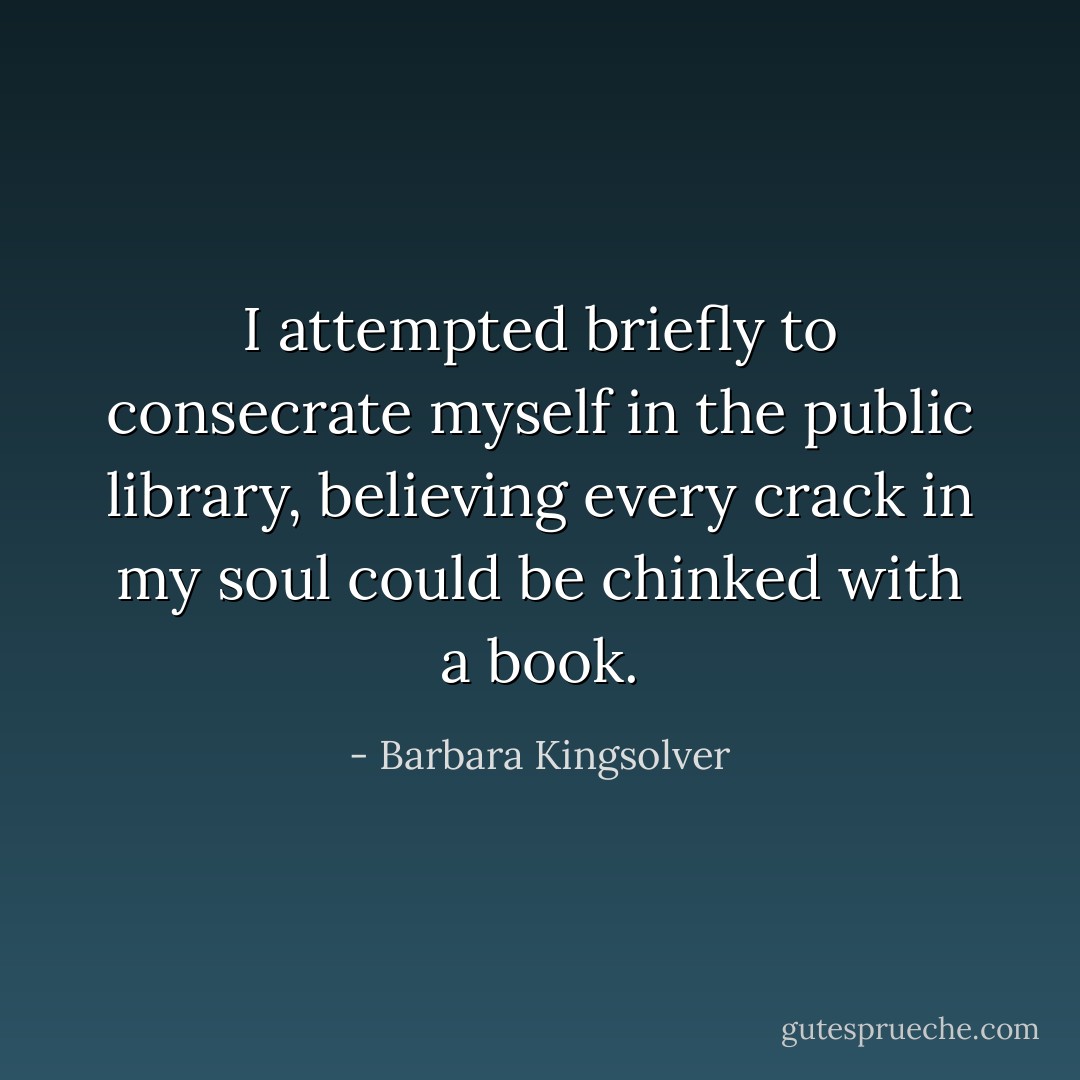 I attempted briefly to consecrate myself in the public library, believing every crack in my soul could be chinked with a book. - Barbara Kingsolver