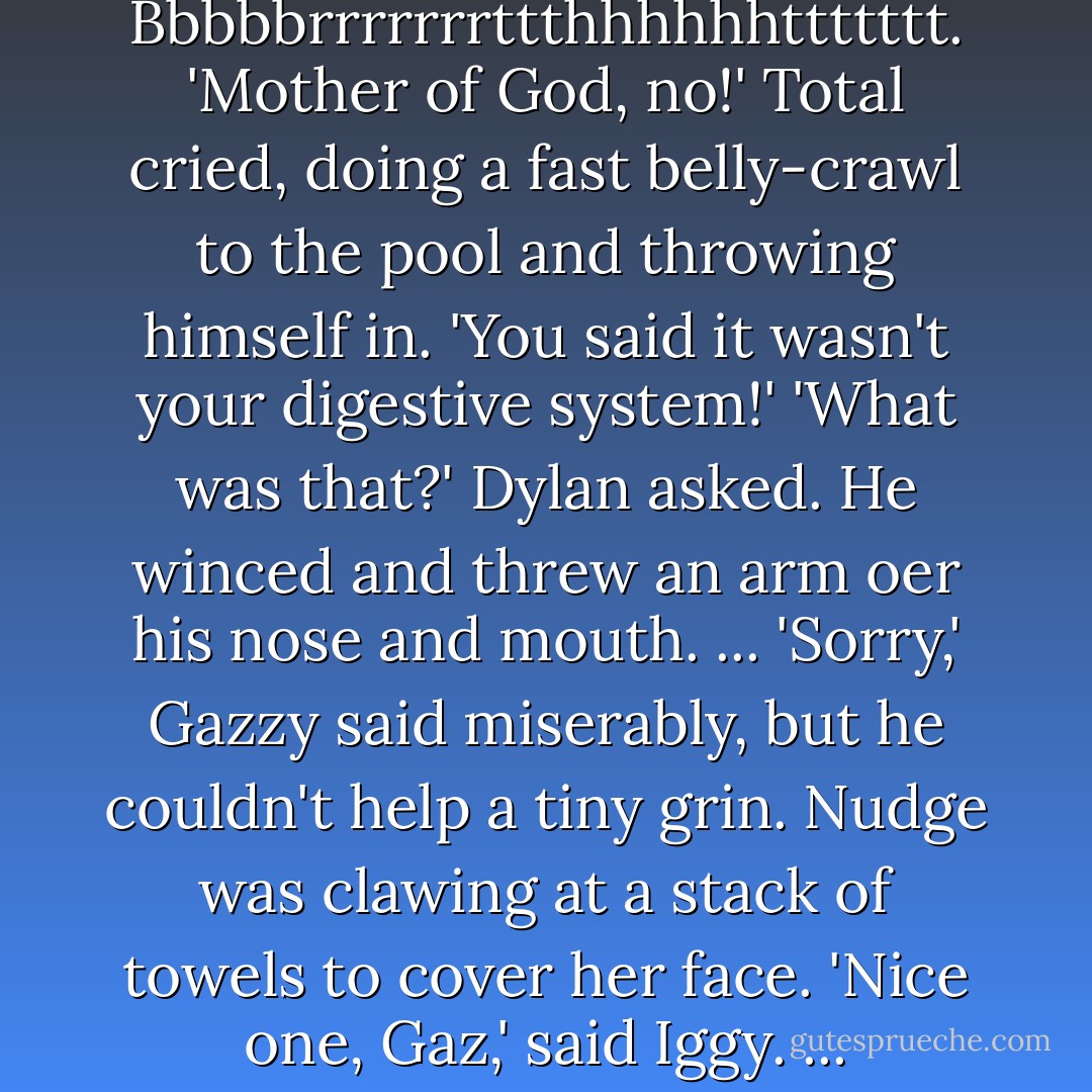Uh-oh,' said Gazzy, but Angel was so nauseated she didn't have time to leap to a safe distance, or grab a gas mask<br />Bbbbbrrrrrrrttthhhhhhttttttt.<br />'Mother of God, no!' Total cried, doing a fast belly-crawl to the pool and throwing himself in. 'You said it wasn't your digestive system!'<br />'What was that?' Dylan asked. He winced and threw an arm oer his nose and mouth.<br />...<br />'Sorry,' Gazzy said miserably, but he couldn't help a tiny grin.<br />Nudge was clawing at a stack of towels to cover her face.<br />'Nice one, Gaz,' said Iggy.<br />...<br />'Wait-that was Gazzy? Is that why you call him...Oh, crap,' Dylan said weakly. - James Patterson