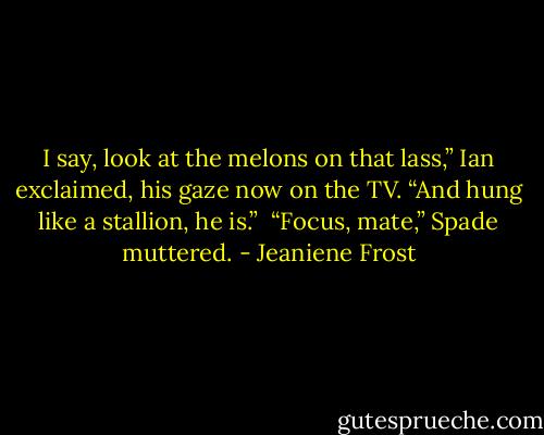 I say, look at the melons on that lass,” Ian exclaimed, his gaze now on the TV. “And hung like a stallion, he is.”<br /><br />“Focus, mate,” Spade muttered. - Jeaniene Frost