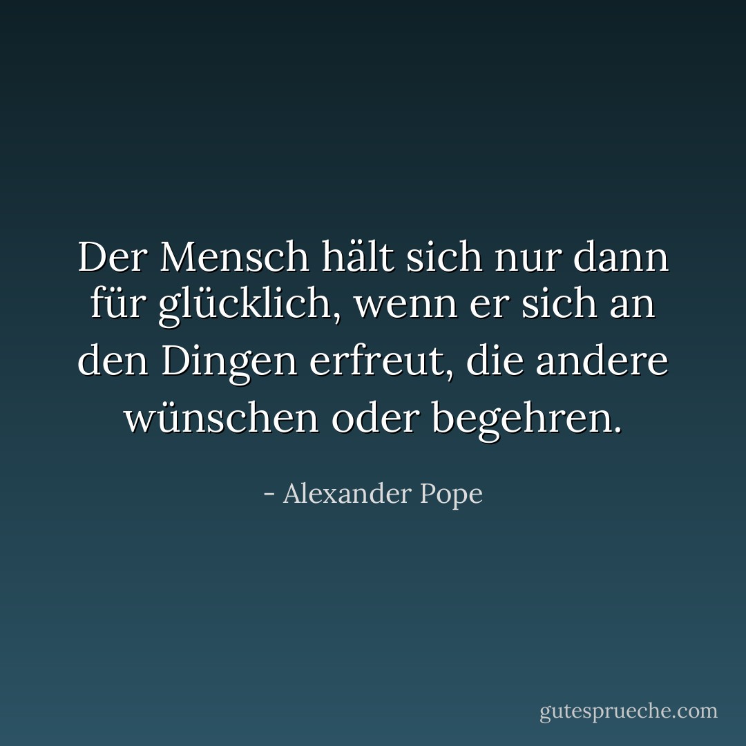 Der Mensch hält sich nur dann für glücklich, wenn er sich an den Dingen erfreut, die andere wünschen oder begehren. - Alexander Pope<