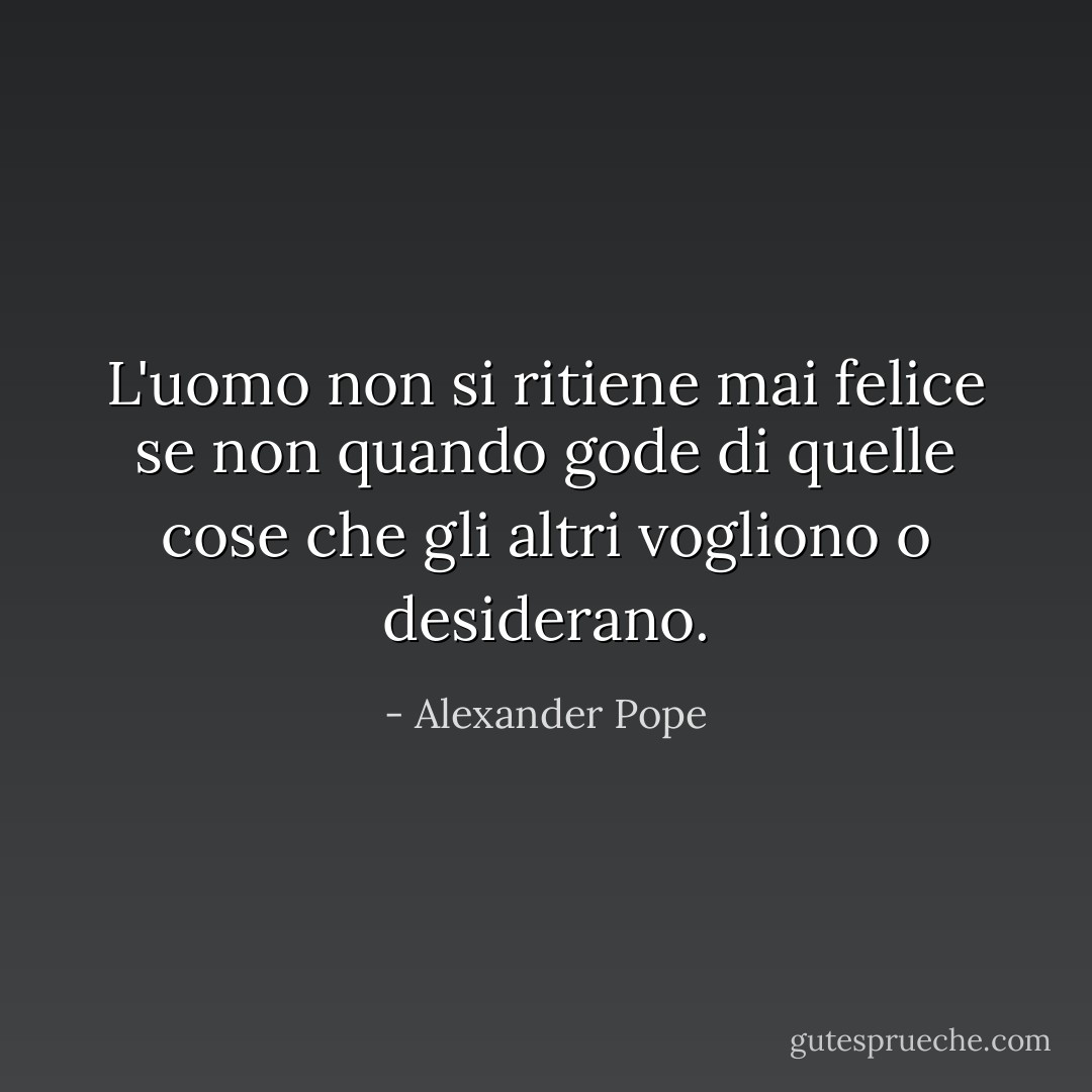 L'uomo non si ritiene mai felice se non quando gode di quelle cose che gli altri vogliono o desiderano. - Alexander Pope
