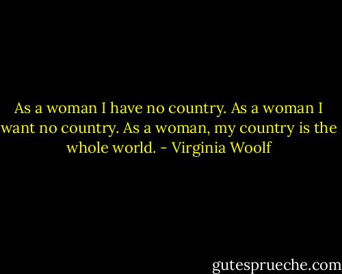 As a woman I have no country. As a woman I want no country. As a woman, my country is the whole world. - Virginia Woolf