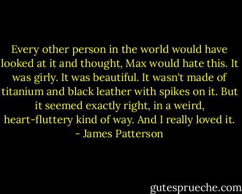 Every other person in the world would have looked at it and thought, Max would hate this. It was girly. It was beautiful. It wasn't made of titanium and black leather with spikes on it. But it seemed exactly right, in a weird, heart-fluttery kind of way. And I really loved it. - James Patterson