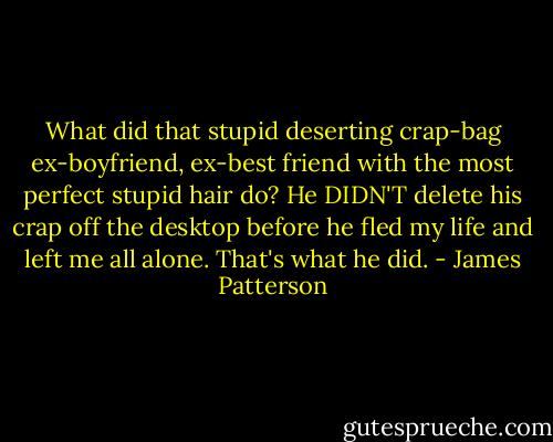 What did that stupid deserting crap-bag ex-boyfriend, ex-best friend with the most perfect stupid hair do? He DIDN'T delete his crap off the desktop before he fled my life and left me all alone. That's what he did. - James Patterson