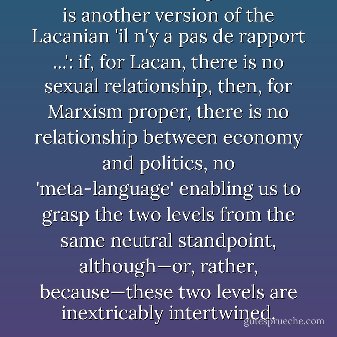 What we are dealing with here is another version of the Lacanian '<i>il n'y a pas de rapport</i> ...': if, for Lacan, there is no sexual relationship, then, for Marxism proper, there is <i>no relationship between economy and politics,</i> no 'meta-language' enabling us to grasp the two levels from the same neutral standpoint, although—or, rather, <i>because</i>—these two levels are inextricably intertwined. - Slavoj Žižek