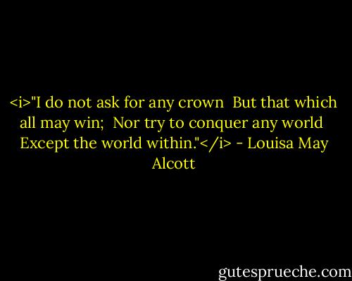 <i>"I do not ask for any crown<br /> But that which all may win;<br /> Nor try to conquer any world<br /> Except the world within."</i> - Louisa May Alcott