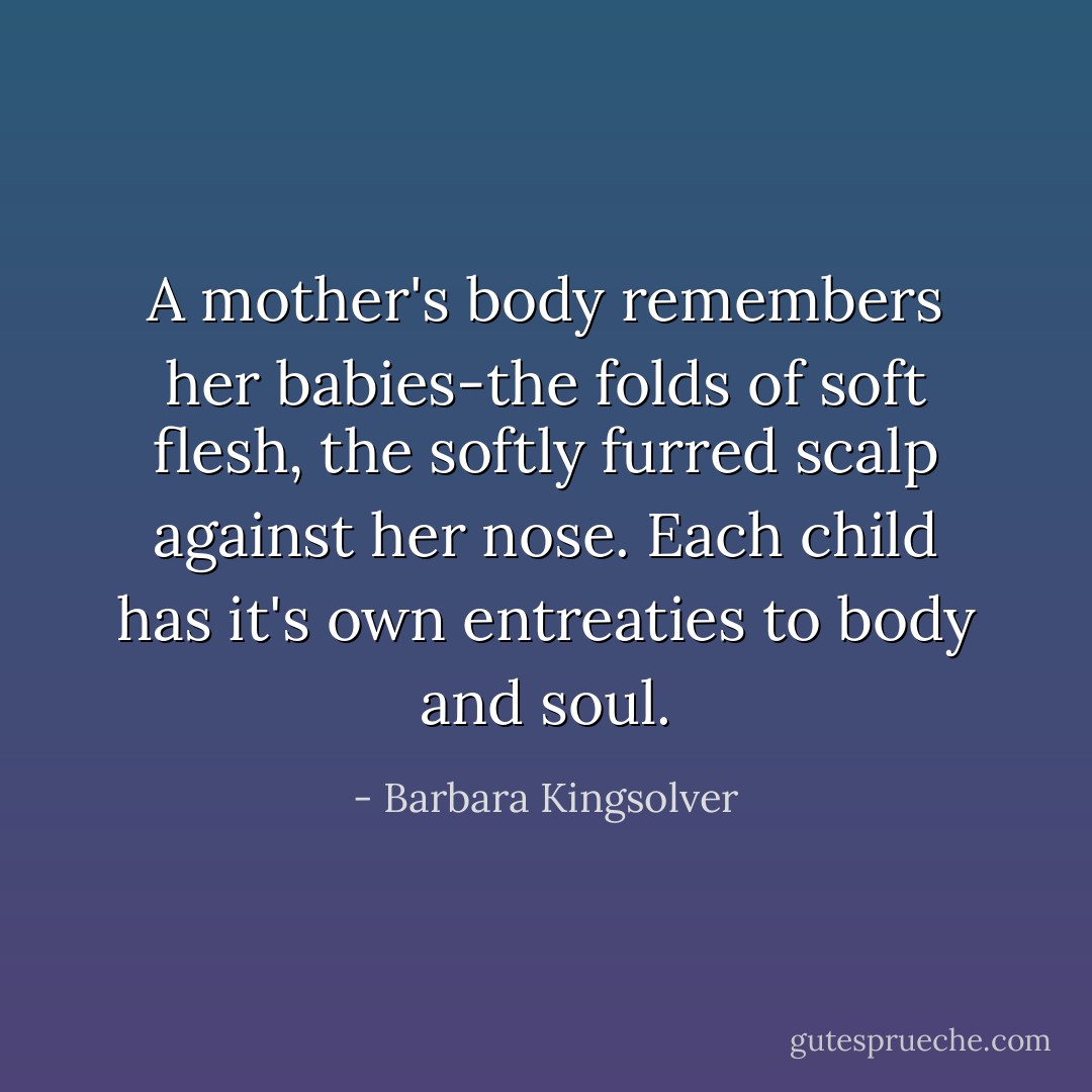 A mother's body remembers her babies-the folds of soft flesh, the softly furred scalp against her nose. Each child has it's own entreaties to body and soul. - Barbara Kingsolver