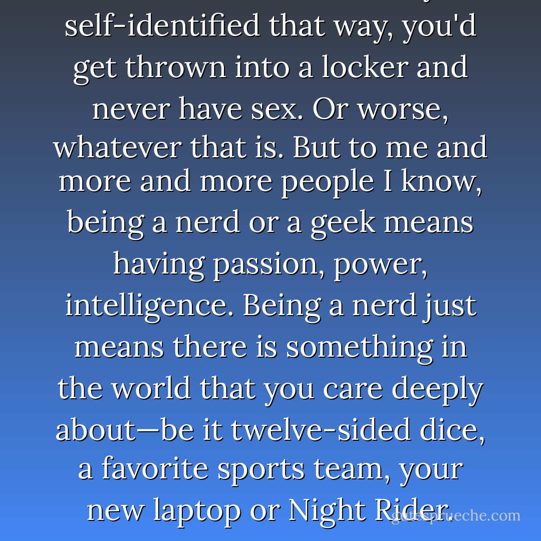 Nerd. Geek. Used to be if you self-identified that way, you'd get thrown into a locker and never have sex. Or worse, whatever that is. But to me and more and more people I know, being a nerd or a geek means having passion, power, intelligence. Being a nerd just means there is something in the world that you care deeply about—be it twelve-sided dice, a favorite sports team, your new laptop or Night Rider. - Olivia Munn