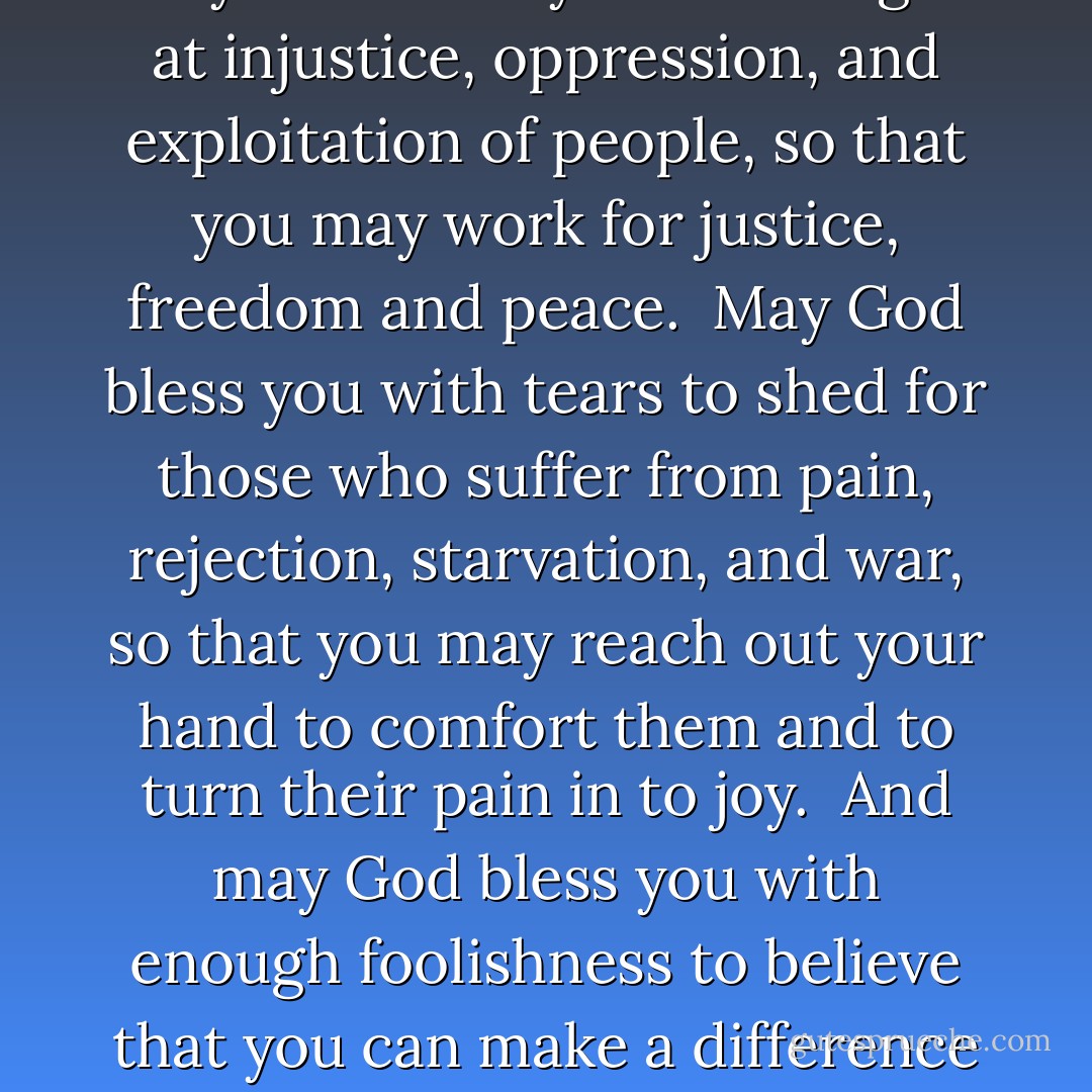May God bless you with discomfort at easy answers, half truths, and superficial relationships, so that you may live deep within your heart.<br /><br />May God bless you with anger at injustice, oppression, and exploitation of people, so that you may work for justice, freedom and peace.<br /><br />May God bless you with tears to shed for those who suffer from pain, rejection, starvation, and war, so that you may reach out your hand to comfort them and to turn their pain in to joy.<br /><br />And may God bless you with enough foolishness to believe that you can make a difference in this world, so that you can do what others claim cannot be done. To bring justice and kindness to all our children and the poor.<br /><br />Amen. - Craig Groeschel