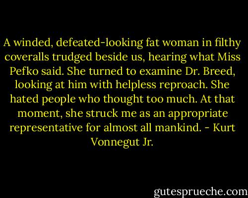 A winded, defeated-looking fat woman in filthy coveralls trudged beside us, hearing what Miss Pefko said. She turned to examine Dr. Breed, looking at him with helpless reproach. She hated people who thought too much. At that moment, she struck me as an appropriate representative for almost all mankind. - Kurt Vonnegut Jr.