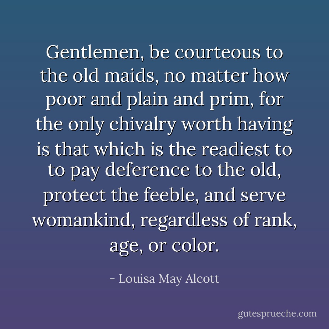 Gentlemen, be courteous to the old maids, no matter how poor and plain and prim, for the only chivalry worth having is that which is the readiest to to pay deference to the old, protect the feeble, and serve womankind, regardless of rank, age, or color. - Louisa May Alcott
