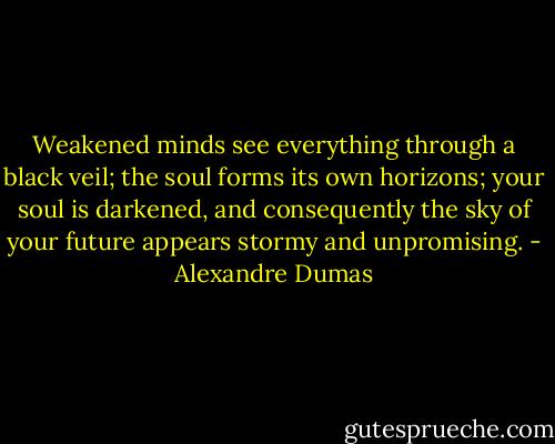 Weakened minds see everything through a black veil; the soul forms its own horizons; your soul is darkened, and consequently the sky of your future appears stormy and unpromising. - Alexandre Dumas