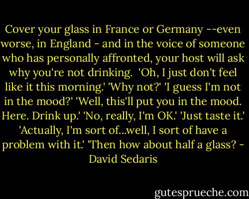 Cover your glass in France or Germany --even worse, in England - and in the voice of someone who has personally affronted, your host will ask why you're not drinking. <br />'Oh, I just don't feel like it this morning.'<br />'Why not?'<br />'I guess I'm not in the mood?'<br />'Well, this'll put you in the mood. Here. Drink up.'<br />'No, really, I'm OK.'<br />'Just taste it.'<br />'Actually, I'm sort of...well, I sort of have a problem with it.'<br />'Then how about half a glass? - David Sedaris
