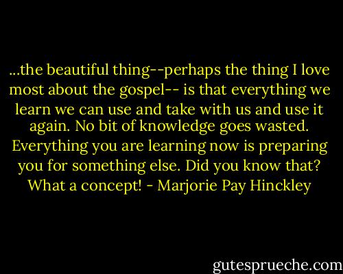 ...the beautiful thing--perhaps the thing I love most about the gospel-- is that everything we learn we can use and take with us and use it again. No bit of knowledge goes wasted. Everything you are learning now is preparing you for something else. Did you know that? What a concept! - Marjorie Pay Hinckley