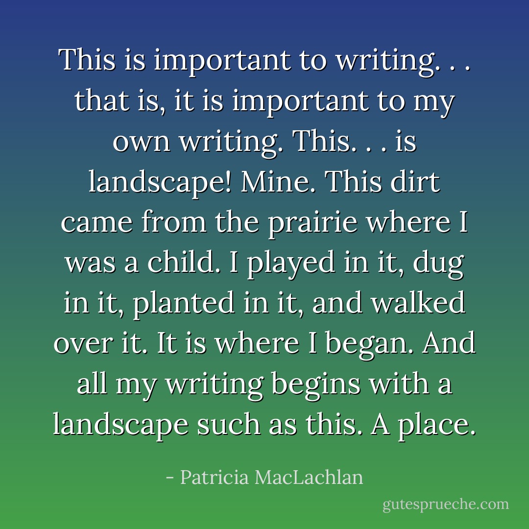This is important to writing. . . that is, it is important to my own writing. This. . . is landscape! Mine. This dirt came from the prairie where I was a child. I played in it, dug in it, planted in it, and walked over it. It is where I began. And all my writing begins with a landscape such as this. A place. - Patricia MacLachlan