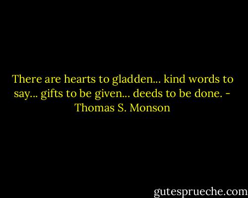 There are hearts to gladden... kind words to say... gifts to be given... deeds to be done. - Thomas S. Monson