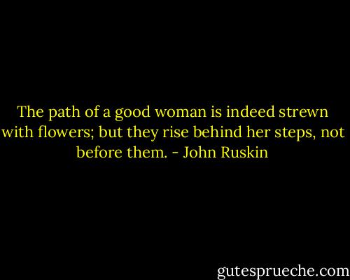 The path of a good woman is indeed strewn with flowers; but they rise behind her steps, not before them. - John Ruskin