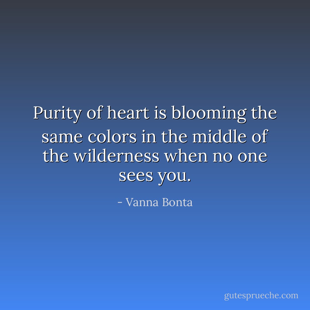Purity of heart is blooming the same colors in the middle of the wilderness when no one sees you. - Vanna Bonta