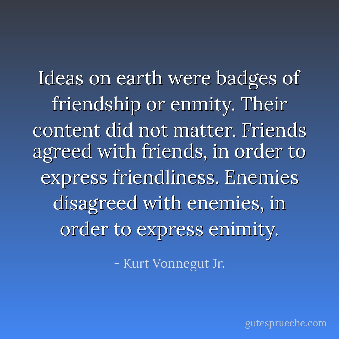 Ideas on earth were badges of friendship or enmity. Their content did not matter. Friends agreed with friends, in order to express friendliness. Enemies disagreed with enemies, in order to express enimity. - Kurt Vonnegut Jr.