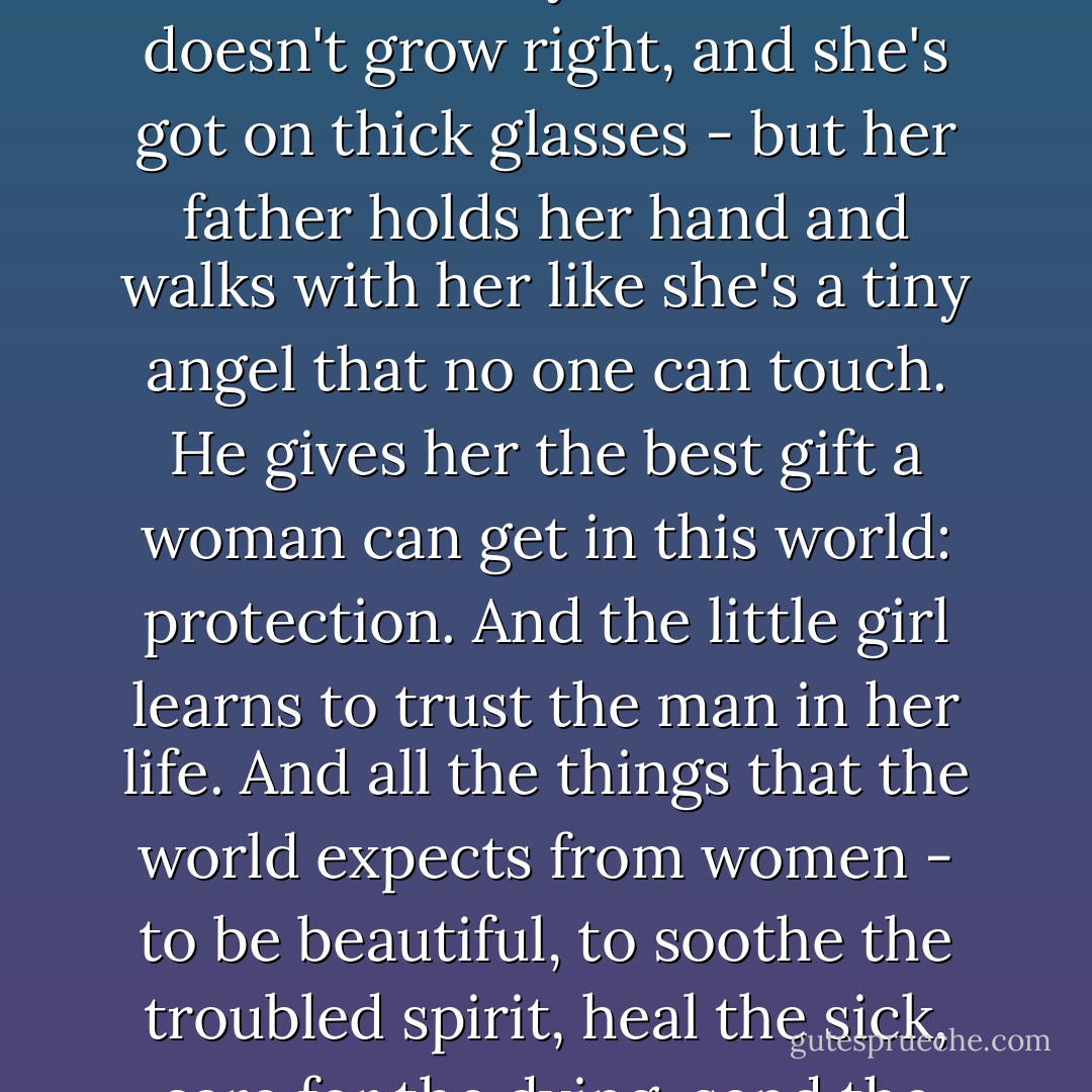 ...I've made it my business to observe fathers and daughters. And I've seen some incredible, beautiful things. Like the little girl who's not very cute - her teeth are funny, and her hair doesn't grow right, and she's got on thick glasses - but her father holds her hand and walks with her like she's a tiny angel that no one can touch. He gives her the best gift a woman can get in this world: protection. And the little girl learns to trust the man in her life. And all the things that the world expects from women - to be beautiful, to soothe the troubled spirit, heal the sick, care for the dying, send the greeting card, bake the cake - allof those things become the way we pay the father back for protecting us... - Adriana Trigiani