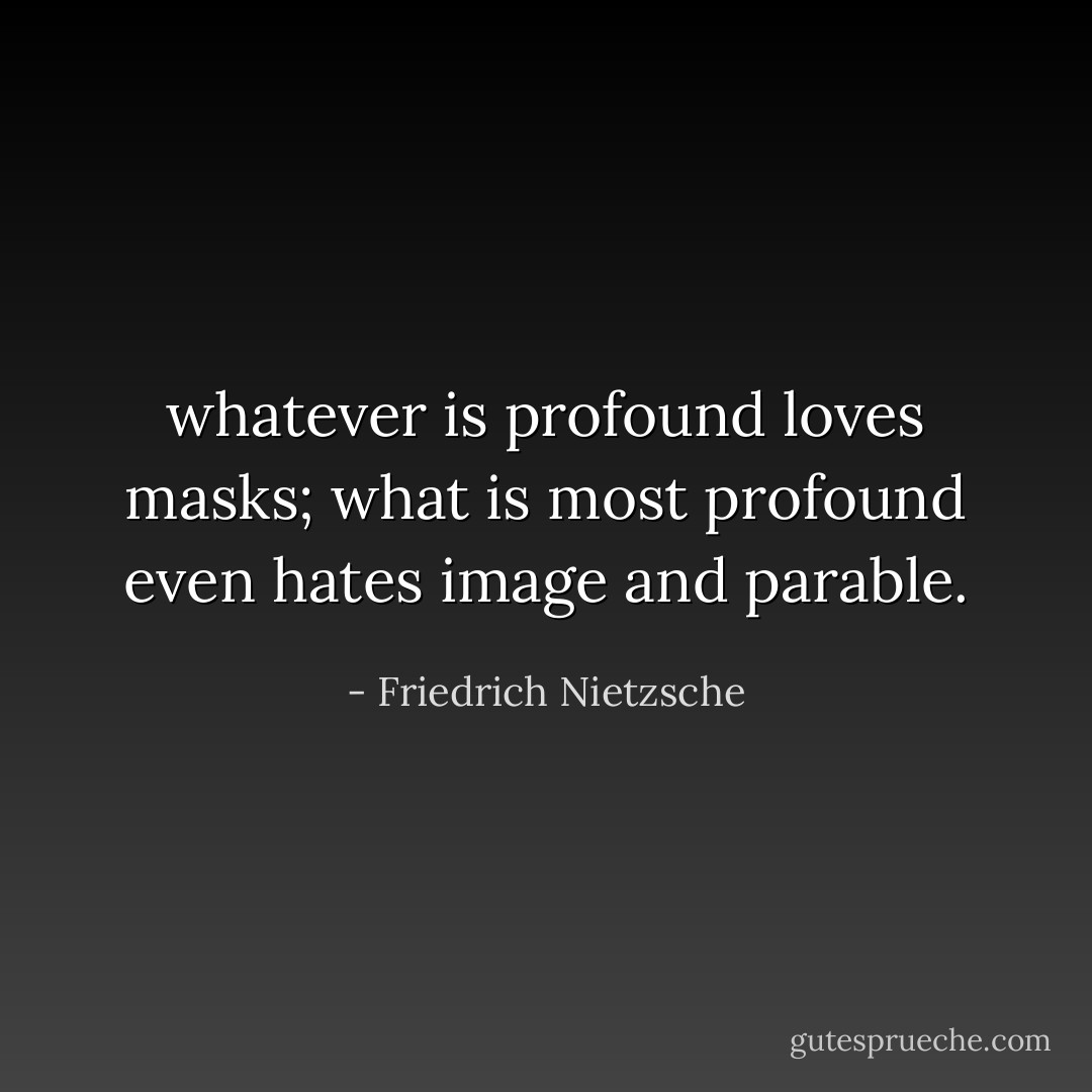 whatever is profound loves masks; what is most profound even hates image and parable. - Friedrich Nietzsche