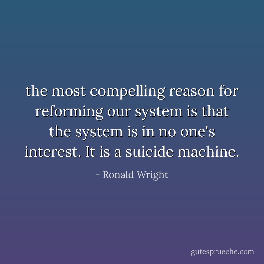 the most compelling reason for reforming our system is that the system is in no one's interest. It is a suicide machine. - Ronald Wright