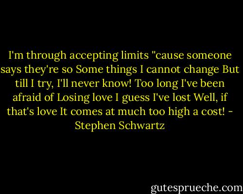 I'm through accepting limits<br />''cause someone says they're so<br />Some things I cannot change<br />But till I try, I'll never know!<br />Too long I've been afraid of<br />Losing love I guess I've lost<br />Well, if that's love<br />It comes at much too high a cost! - Stephen Schwartz