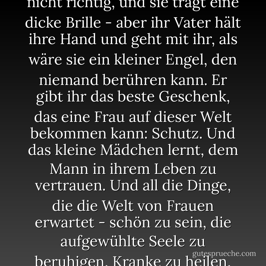 ...habe ich es mir zur Aufgabe gemacht, Väter und Töchter zu beobachten. Und ich habe einige unglaubliche, schöne Dinge gesehen. Wie das kleine Mädchen, das nicht sehr hübsch ist - ihre Zähne sind komisch, und ihr Haar wächst nicht richtig, und sie trägt eine dicke Brille - aber ihr Vater hält ihre Hand und geht mit ihr, als wäre sie ein kleiner Engel, den niemand berühren kann. Er gibt ihr das beste Geschenk, das eine Frau auf dieser Welt bekommen kann: Schutz. Und das kleine Mädchen lernt, dem Mann in ihrem Leben zu vertrauen. Und all die Dinge, die die Welt von Frauen erwartet - schön zu sein, die aufgewühlte Seele zu beruhigen, Kranke zu heilen, sich um Sterbende zu kümmern, Grußkarten zu verschicken, Kuchen zu backen - all diese Dinge werden zu der Art und Weise, wie wir es dem Vater zurückzahlen, dass er uns beschützt... - Adriana Trigiani<