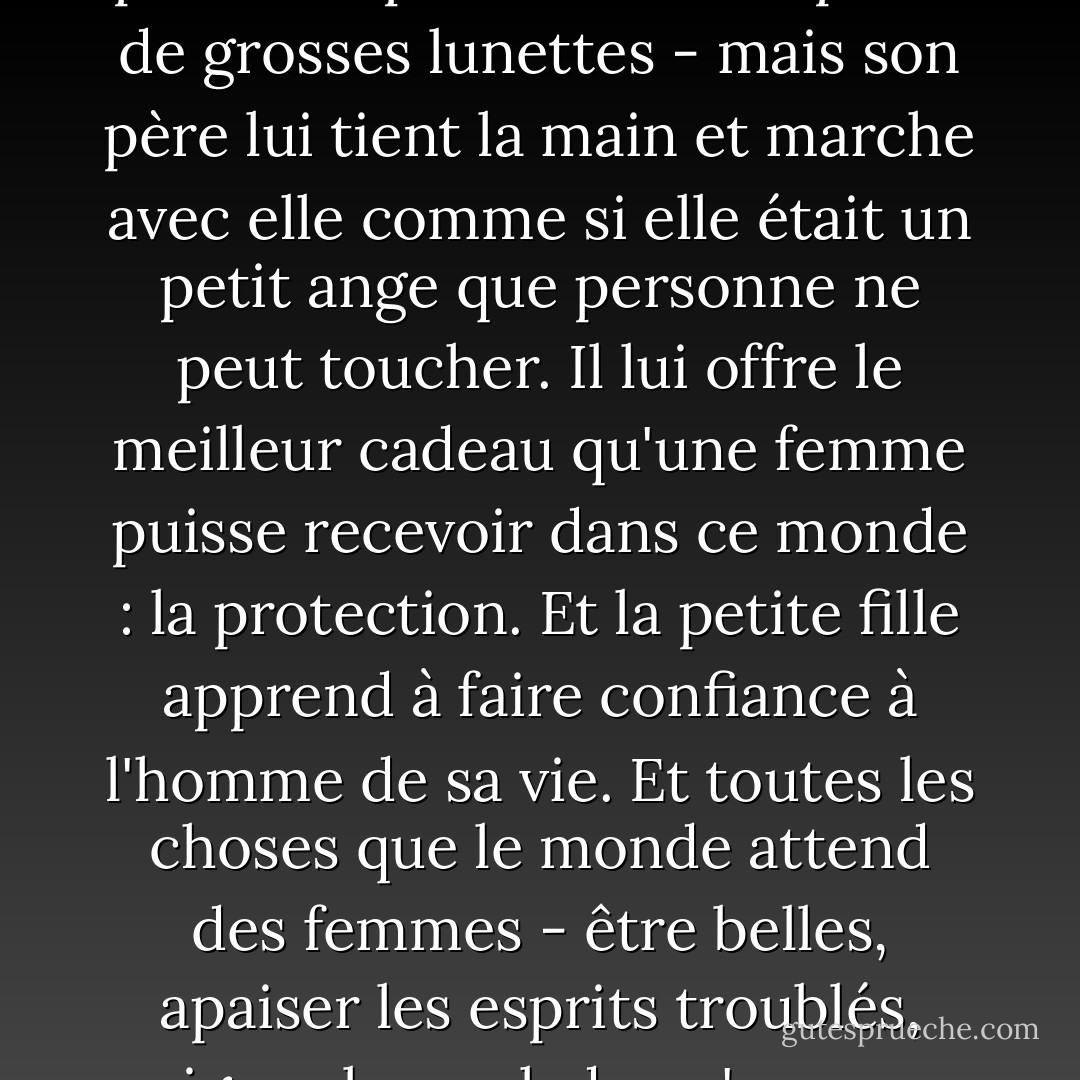 ...j'ai pris l'habitude d'observer les pères et les filles. Et j'ai vu des choses incroyables et magnifiques. Comme cette petite fille qui n'est pas très mignonne - ses dents sont bizarres, ses cheveux ne poussent pas bien et elle porte de grosses lunettes - mais son père lui tient la main et marche avec elle comme si elle était un petit ange que personne ne peut toucher. Il lui offre le meilleur cadeau qu'une femme puisse recevoir dans ce monde : la protection. Et la petite fille apprend à faire confiance à l'homme de sa vie. Et toutes les choses que le monde attend des femmes - être belles, apaiser les esprits troublés, soigner les malades, s'occuper des mourants, envoyer des cartes de vœux, faire des gâteaux - toutes ces choses deviennent la façon dont nous payons le père en retour pour sa protection... - Adriana Trigiani