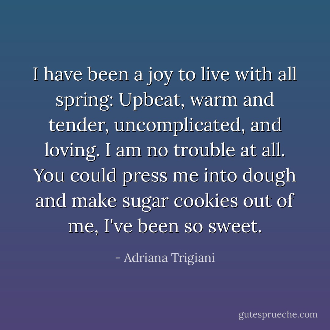 I have been a joy to live with all spring: Upbeat, warm and tender, uncomplicated, and loving. I am no trouble at all. You could press me into dough and make sugar cookies out of me, I've been so sweet. - Adriana Trigiani