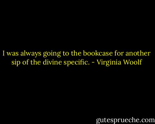 I was always going to the bookcase for another sip of the divine specific. - Virginia Woolf