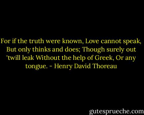 For if the truth were known, Love cannot speak, But only thinks and does; Though surely out 'twill leak Without the help of Greek, Or any tongue. - Henry David Thoreau