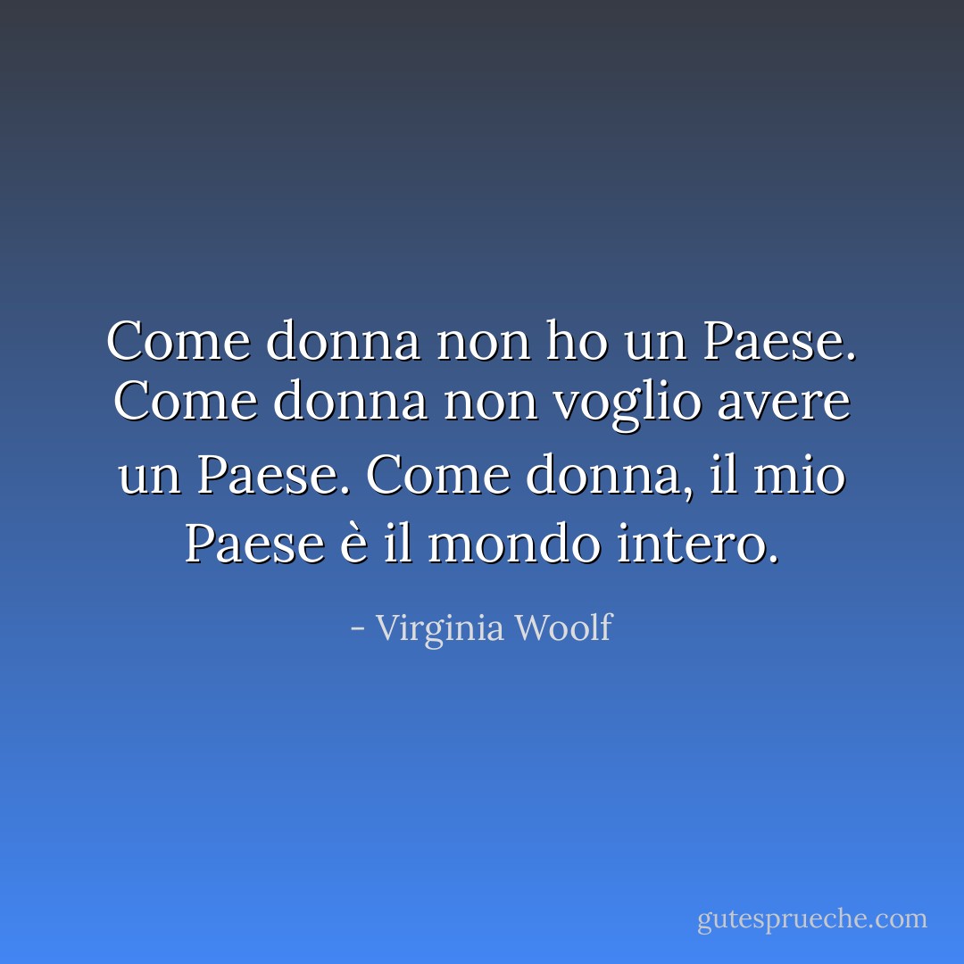 Come donna non ho un Paese. Come donna non voglio avere un Paese. Come donna, il mio Paese è il mondo intero. - Virginia Woolf
