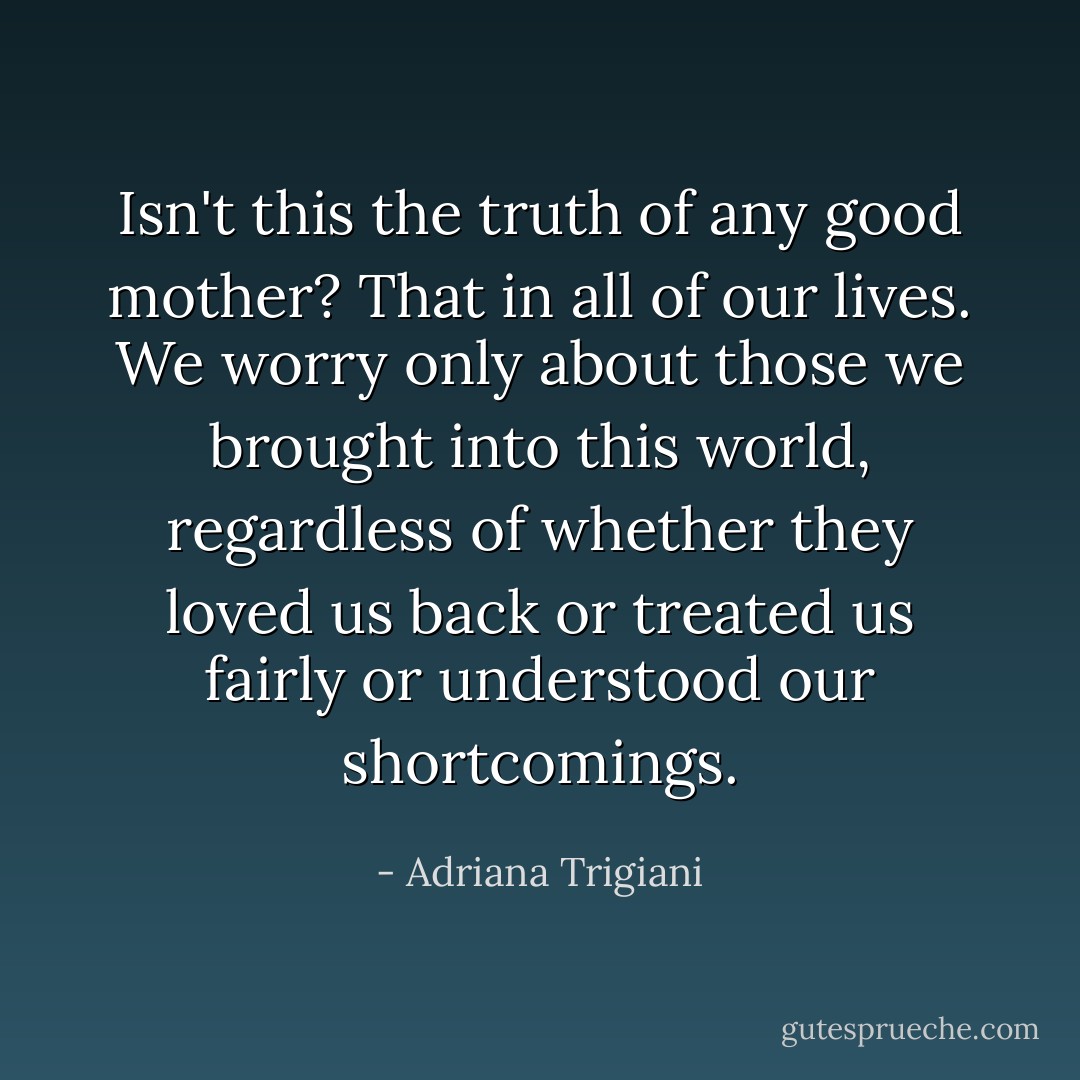 Isn't this the truth of any good mother? That in all of our lives. We worry only about those we brought into this world, regardless of whether they loved us back or treated us fairly or understood our shortcomings. - Adriana Trigiani