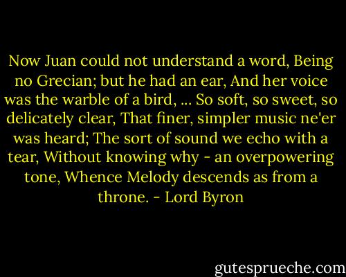 Now Juan could not understand a word, Being no Grecian; but he had an ear, And her voice was the warble of a bird, ... So soft, so sweet, so delicately clear, That finer, simpler music ne'er was heard; The sort of sound we echo with a tear, Without knowing why - an overpowering tone, Whence Melody descends as from a throne. - Lord Byron
