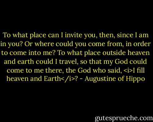 To what place can I invite you, then, since I am in you? Or where could you come from, in order to come into me? To what place outside heaven and earth could I travel, so that my God could come to me there, the God who said, <i>I fill heaven and Earth</i>? - Augustine of Hippo