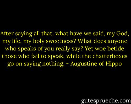After saying all that, what have we said, my God, my life, my holy sweetness? What does anyone who speaks of you really say? Yet woe betide those who fail to speak, while the chatterboxes go on saying nothing. - Augustine of Hippo
