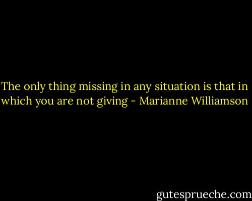 The only thing missing in any situation is that in which you are not giving - Marianne Williamson