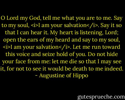 O Lord my God, tell me what you are to me. Say to my soul, <i>I am your salvation</i>. Say it so that I can hear it. My heart is listening, Lord; open the ears of my heard and say to my soul, <i>I am your salvation</i>. Let me run toward this voice and seize hold of you. Do not hide your face from me: let me die so that I may see it, for not to see it would be death to me indeed. - Augustine of Hippo