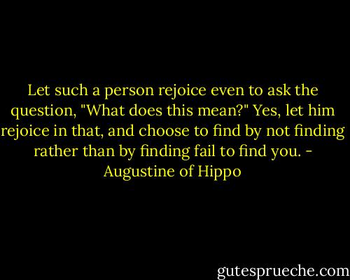 Let such a person rejoice even to ask the question, "What does this mean?" Yes, let him rejoice in that, and choose to find by not finding rather than by finding fail to find you. - Augustine of Hippo