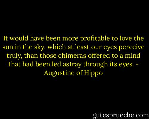 It would have been more profitable to love the sun in the sky, which at least our eyes perceive truly, than those chimeras offered to a mind that had been led astray through its eyes. - Augustine of Hippo