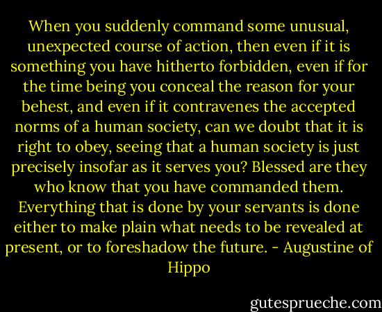 When you suddenly command some unusual, unexpected course of action, then even if it is something you have hitherto forbidden, even if for the time being you conceal the reason for your behest, and even if it contravenes the accepted norms of a human society, can we doubt that it is right to obey, seeing that a human society is just precisely insofar as it serves you? Blessed are they who know that you have commanded them. Everything that is done by your servants is done either to make plain what needs to be revealed at present, or to foreshadow the future. - Augustine of Hippo