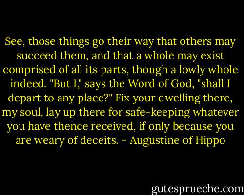 See, those things go their way that others may succeed them, and that a whole may exist comprised of all its parts, though a lowly whole indeed. "But I," says the Word of God, "shall I depart to any place?" Fix your dwelling there, my soul, lay up there for safe-keeping whatever you have thence received, if only because you are weary of deceits. - Augustine of Hippo