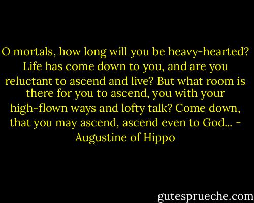 O mortals, how long will you be heavy-hearted? Life has come down to you, and are you reluctant to ascend and live? But what room is there for you to ascend, you with your high-flown ways and lofty talk? Come down, that you may ascend, ascend even to God... - Augustine of Hippo