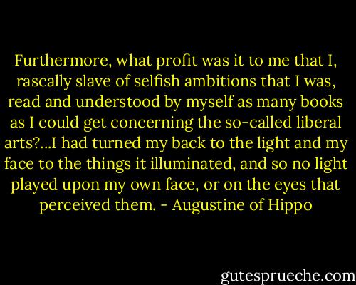 Furthermore, what profit was it to me that I, rascally slave of selfish ambitions that I was, read and understood by myself as many books as I could get concerning the so-called liberal arts?...I had turned my back to the light and my face to the things it illuminated, and so no light played upon my own face, or on the eyes that perceived them. - Augustine of Hippo