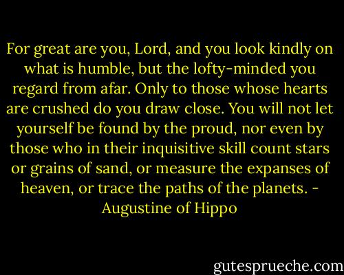 For great are you, Lord, and you look kindly on what is humble, but the lofty-minded you regard from afar. Only to those whose hearts are crushed do you draw close. You will not let yourself be found by the proud, nor even by those who in their inquisitive skill count stars or grains of sand, or measure the expanses of heaven, or trace the paths of the planets. - Augustine of Hippo