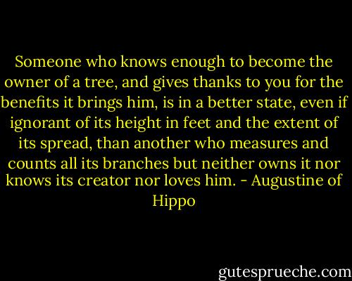 Someone who knows enough to become the owner of a tree, and gives thanks to you for the benefits it brings him, is in a better state, even if ignorant of its height in feet and the extent of its spread, than another who measures and counts all its branches but neither owns it nor knows its creator nor loves him. - Augustine of Hippo